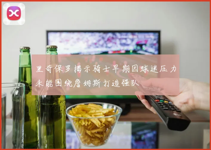 里奇保罗揭示骑士早期因球迷压力未能围绕詹姆斯打造强队