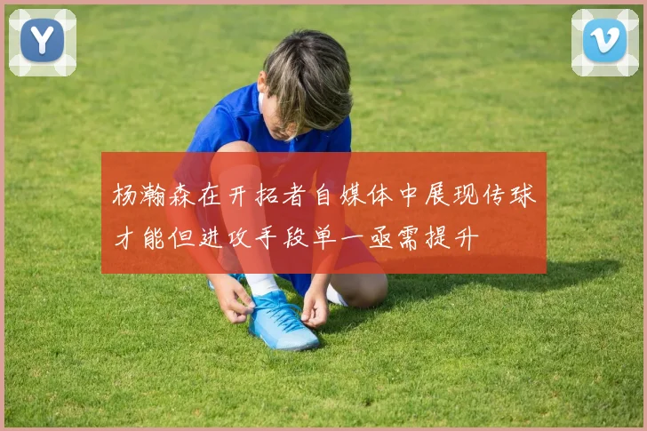 杨瀚森在开拓者自媒体中展现传球才能但进攻手段单一亟需提升