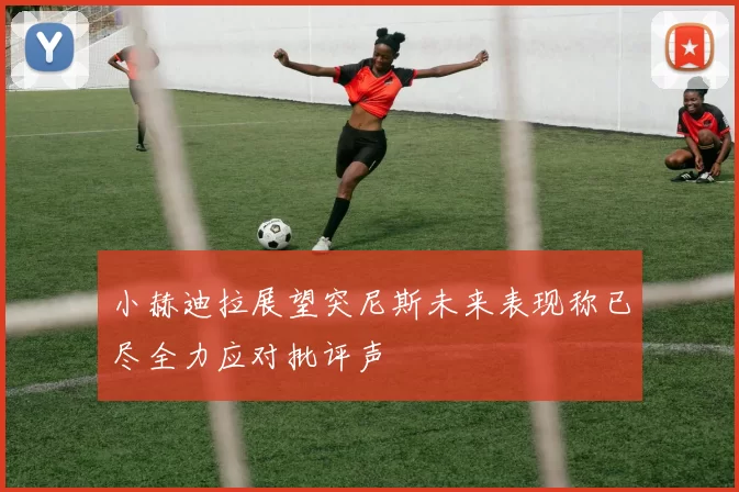 小赫迪拉展望突尼斯未来表现称已尽全力应对批评声
