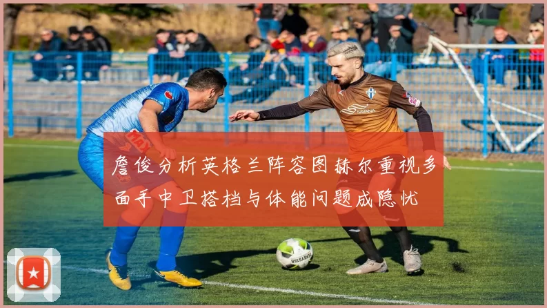詹俊分析英格兰阵容图赫尔重视多面手中卫搭档与体能问题成隐忧