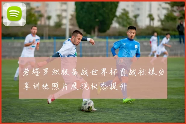 劳塔罗积极备战世界杯首战社媒分享训练照片展现状态提升