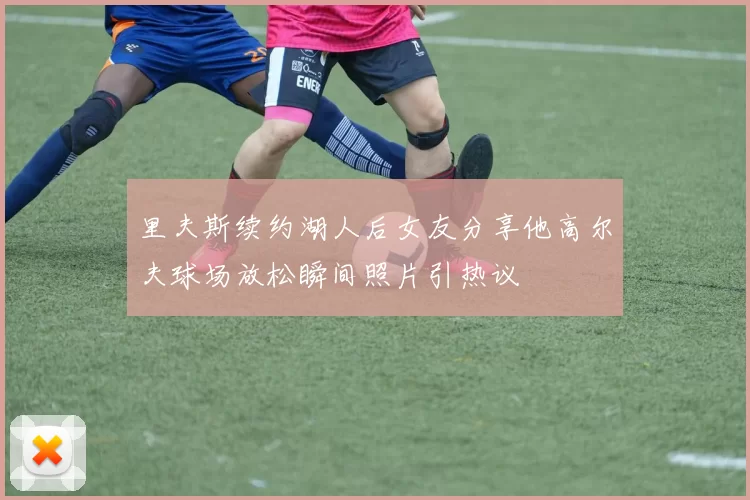 里夫斯续约湖人后女友分享他高尔夫球场放松瞬间照片引热议