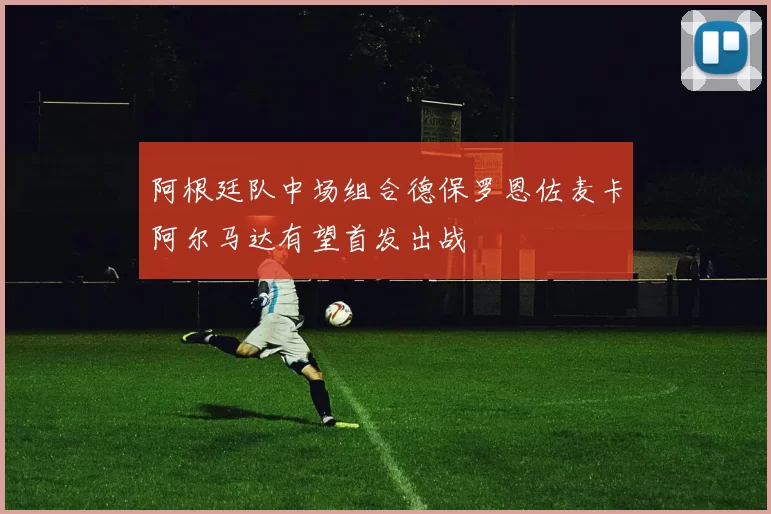 阿根廷队中场组合德保罗恩佐麦卡阿尔马达有望首发出战