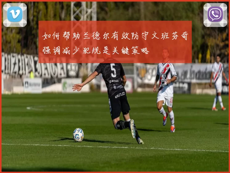 如何帮助兰德尔有效防守文班芬奇强调减少犯规是关键策略