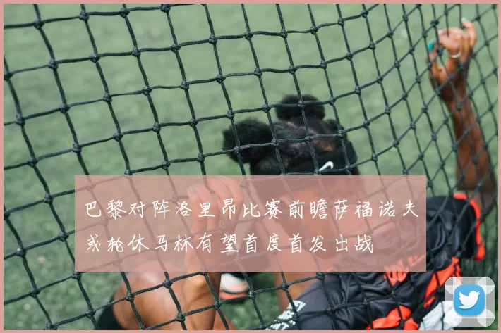 巴黎对阵洛里昂比赛前瞻萨福诺夫或轮休马林有望首度首发出战