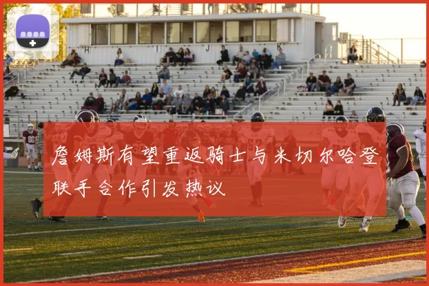 詹姆斯有望重返骑士与米切尔哈登联手合作引发热议
