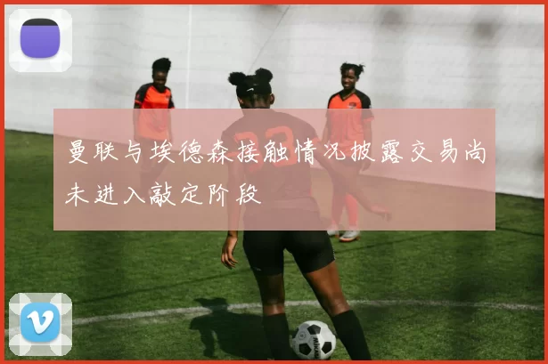 曼联与埃德森接触情况披露交易尚未进入敲定阶段