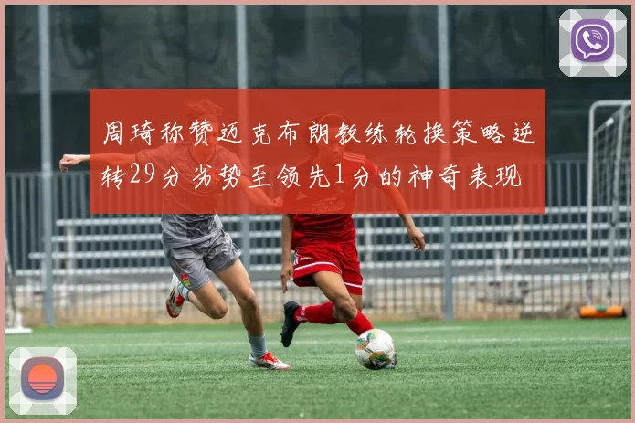 周琦称赞迈克布朗教练轮换策略逆转29分劣势至领先1分的神奇表现