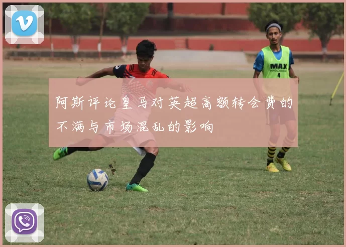 阿斯评论皇马对英超高额转会费的不满与市场混乱的影响