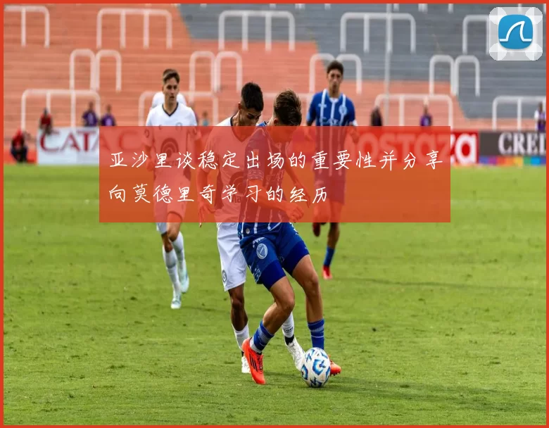 亚沙里谈稳定出场的重要性并分享向莫德里奇学习的经历