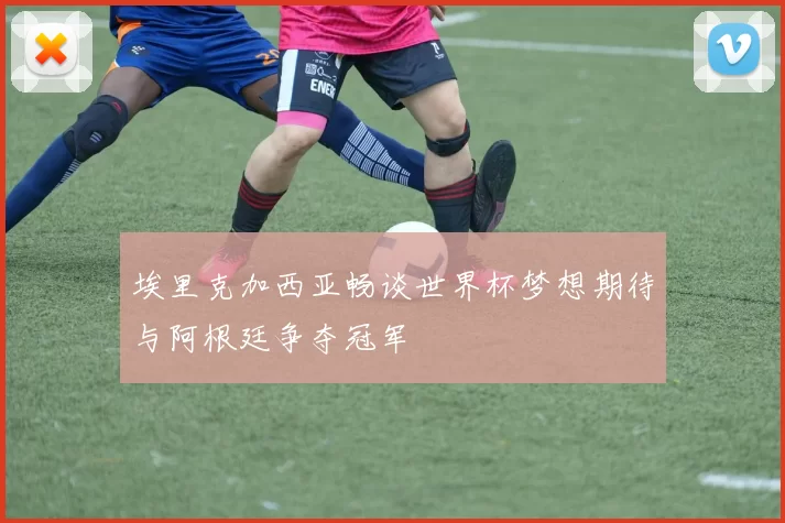 埃里克加西亚畅谈世界杯梦想期待与阿根廷争夺冠军