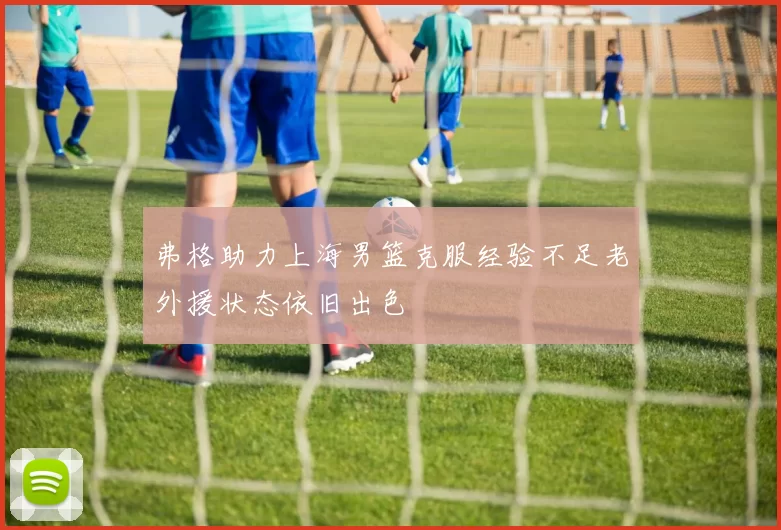 弗格助力上海男篮克服经验不足老外援状态依旧出色