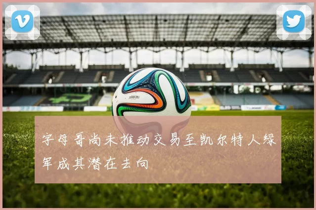字母哥尚未推动交易至凯尔特人绿军成其潜在去向