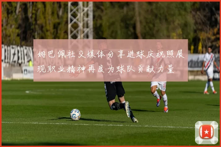 姆巴佩社交媒体分享进球庆祝照展现职业精神再度为球队贡献力量