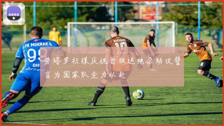 劳塔罗社媒庆祝晋级送绝杀助攻誓言为国家队全力以赴