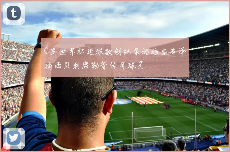 C罗世界杯进球数创纪录超越克洛泽梅西贝利席勒等传奇球员