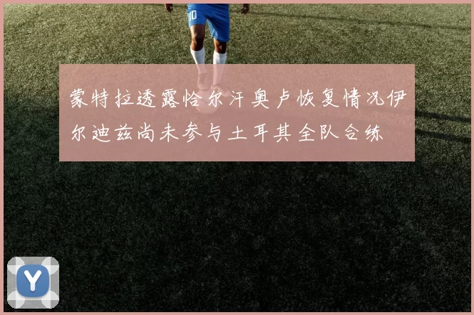 蒙特拉透露恰尔汗奥卢恢复情况伊尔迪兹尚未参与土耳其全队合练