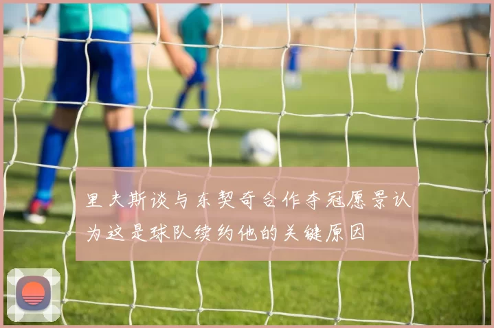 里夫斯谈与东契奇合作夺冠愿景认为这是球队续约他的关键原因