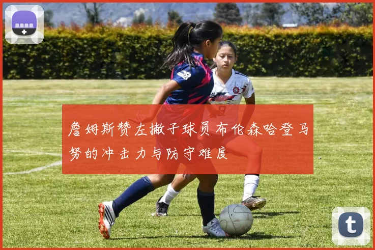 詹姆斯赞左撇子球员布伦森哈登马努的冲击力与防守难度