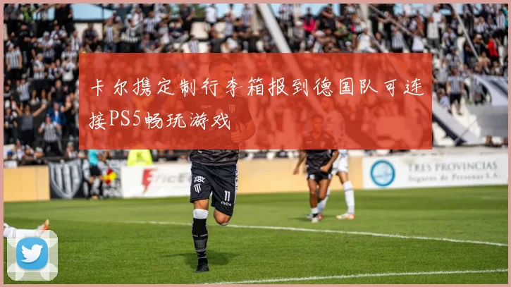 卡尔携定制行李箱报到德国队可连接PS5畅玩游戏