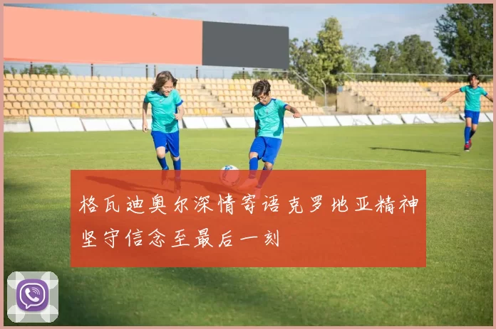 格瓦迪奥尔深情寄语克罗地亚精神坚守信念至最后一刻
