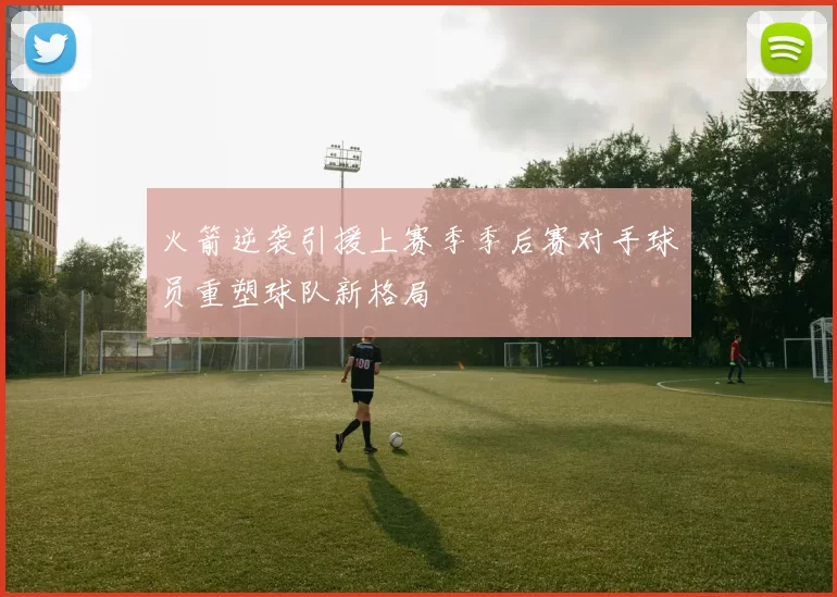 火箭逆袭引援上赛季季后赛对手球员重塑球队新格局