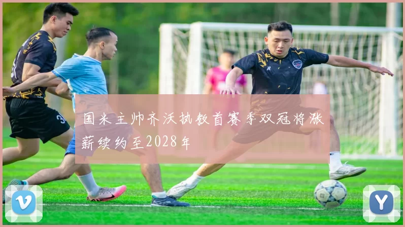 国米主帅齐沃执教首赛季双冠将涨薪续约至2028年