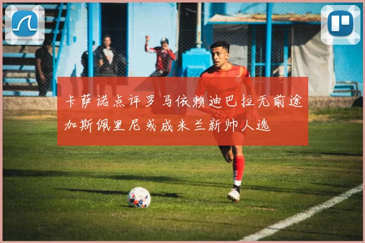 卡萨诺点评罗马依赖迪巴拉无前途加斯佩里尼或成米兰新帅人选